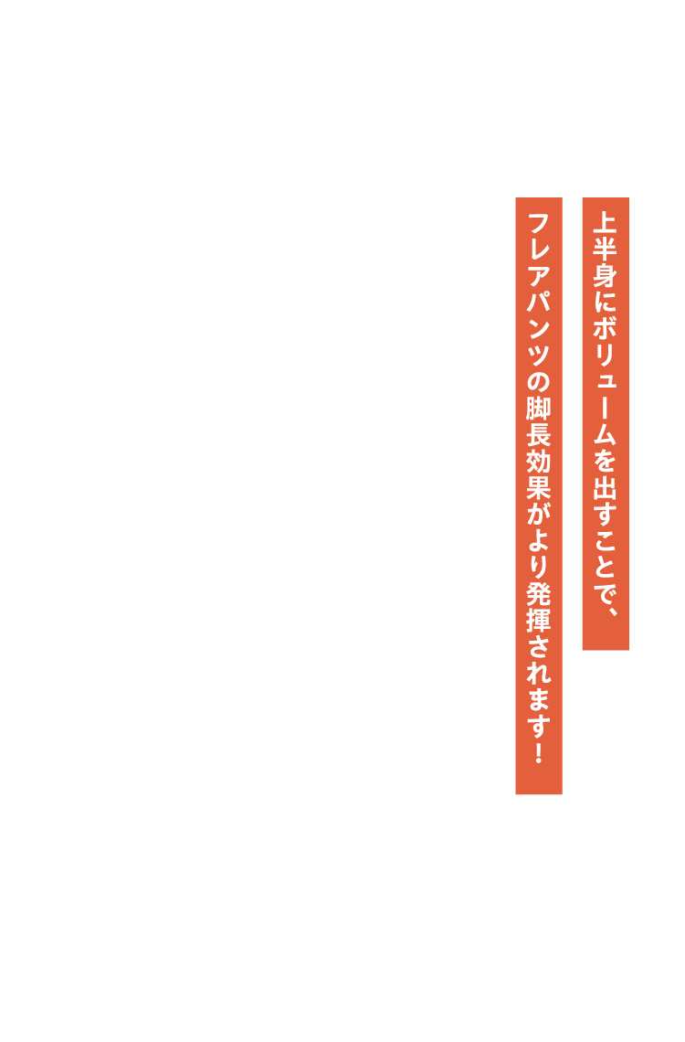 上半身にボリュームを出すことで、フレアパンツの脚長効果がより発揮されます！